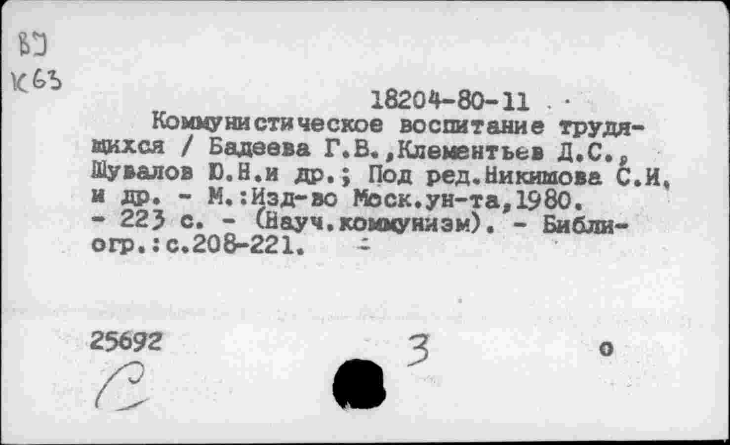 ﻿18204-80-11 . •
Коммунистическое воспитание трудя «ихся / Бадеева Г.В.,Клементьев Д.С., Шувалов Ю.Н.и др.; Под ред.Никимова С и др. - М. :Изд-во Моск, ун-та, 1980.
- 223 с. - (Науч.коммунизм). - Библи-огр.: с.208-221.	-
25692
3
о